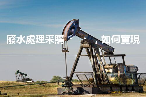 廢水處理采購，如何實現(xiàn)環(huán)境保護與經(jīng)濟效益的完美結(jié)合？